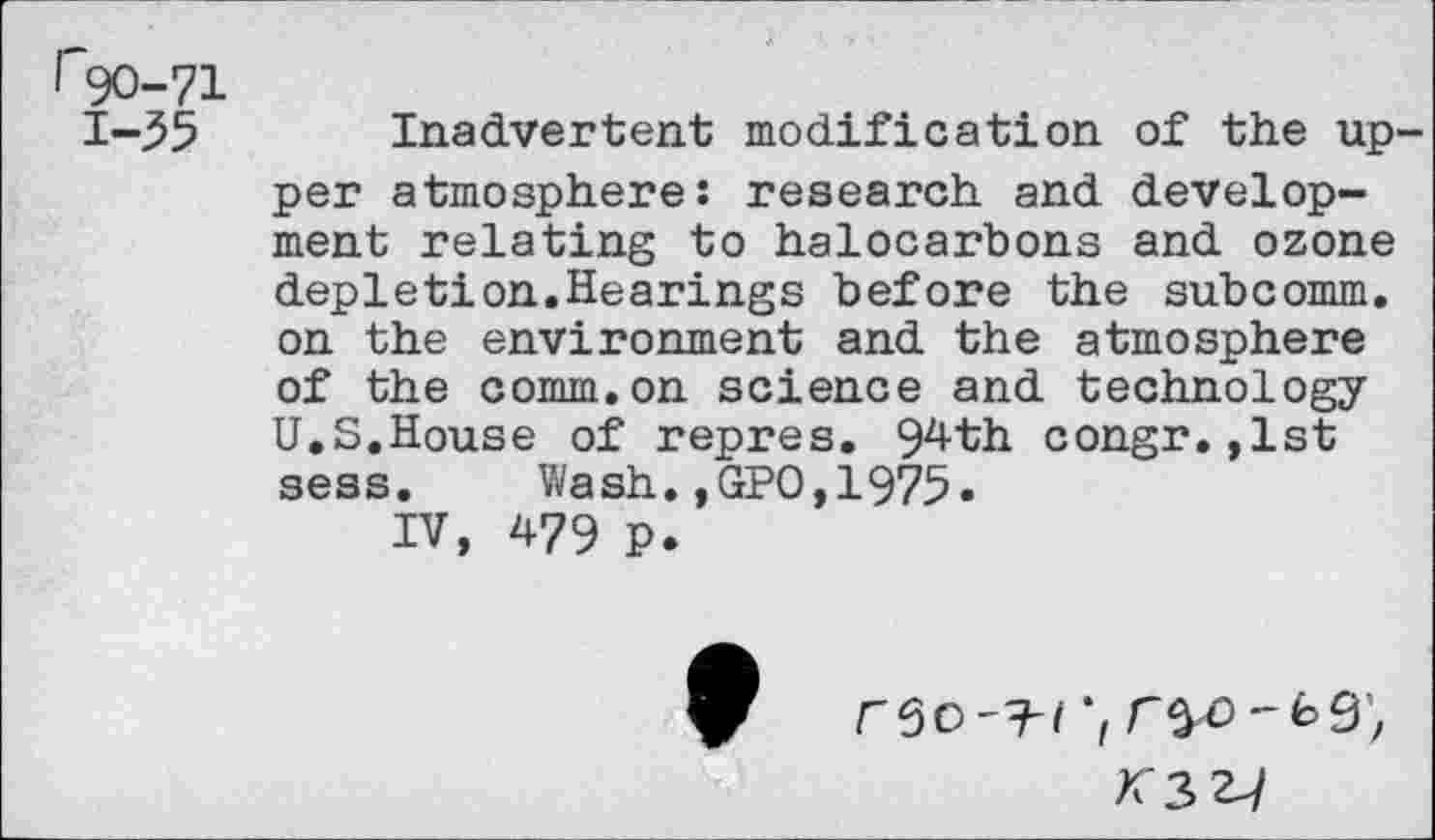 ﻿r90-71 1-55
Inadvertent modification of the upper atmosphere: research and development relating to halocarbons and ozone depletion.Hearings before the subcomm, on the environment and the atmosphere of the comm.on science and technology U.S.House of repres. 94th congr.,1st seas. Wash.,GPO,1975»
IV, 479 P.
>C3 2^